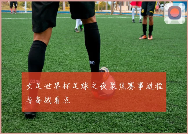 女足世界杯足球之夜聚焦赛事进程与备战看点