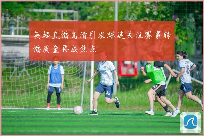 英超直播高清引发球迷关注赛事转播质量再成焦点