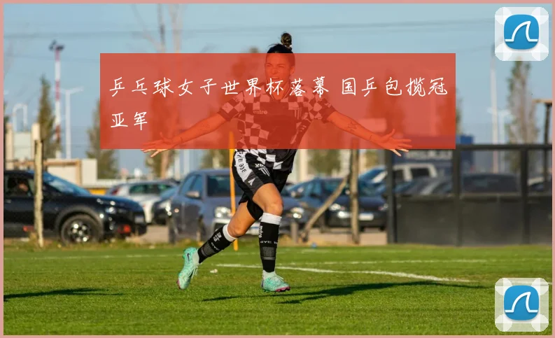 乒乓球女子世界杯落幕 国乒包揽冠亚军