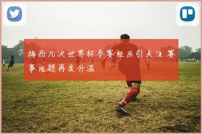 梅西几次世界杯参赛经历引关注 赛事话题再度升温