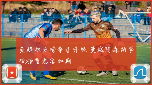 英超积分榜争夺升级 曼城阿森纳紧咬榜首悬念加剧