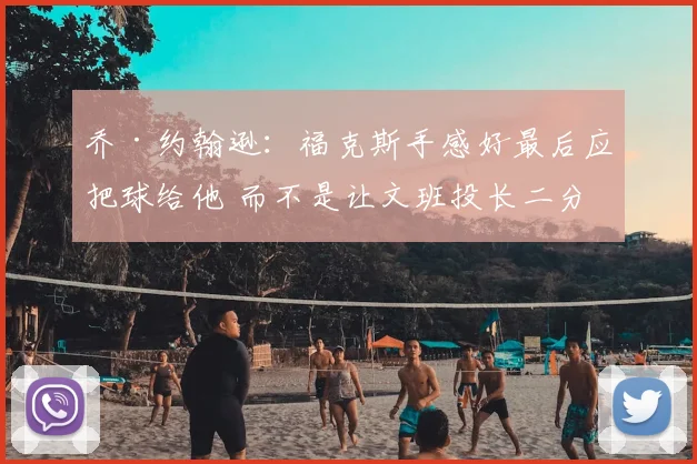 乔·约翰逊：福克斯手感好最后应把球给他 而不是让文班投长二分