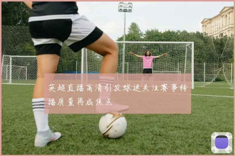 英超直播高清引发球迷关注赛事转播质量再成焦点