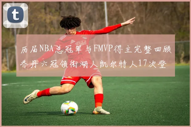 历届NBA总冠军与FMVP得主完整回顾乔丹六冠领衔湖人凯尔特人17次登顶