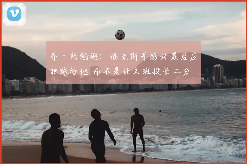乔·约翰逊:福克斯手感好最后应把球给他 而不是让文班投长二分