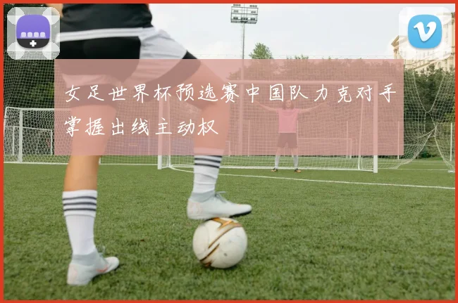 女足世界杯预选赛中国队力克对手掌握出线主动权