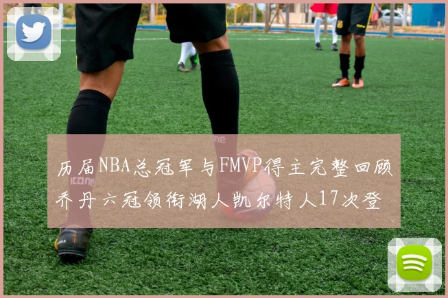 历届NBA总冠军与FMVP得主完整回顾乔丹六冠领衔湖人凯尔特人17次登顶