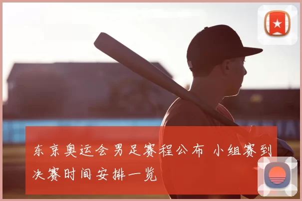 东京奥运会男足赛程公布 小组赛到决赛时间安排一览
