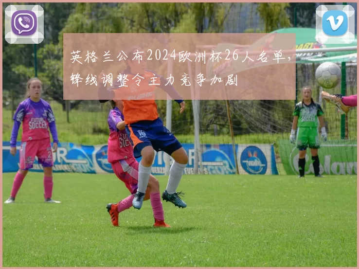 英格兰公布2024欧洲杯26人名单，锋线调整令主力竞争加剧