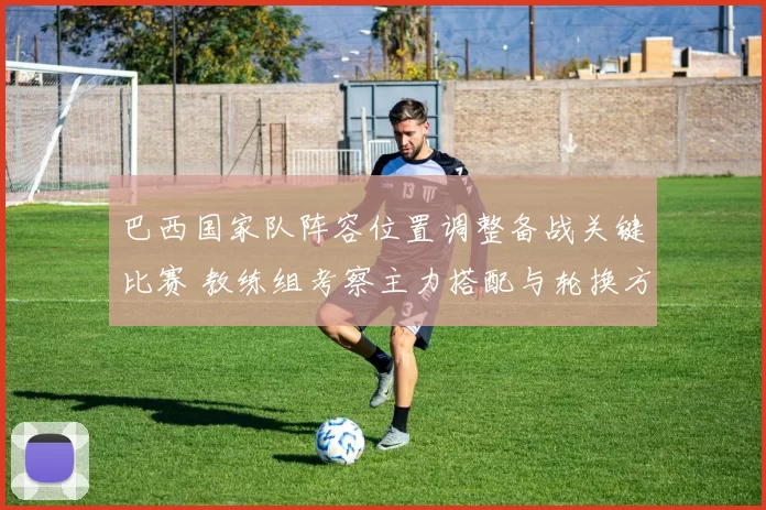 巴西国家队阵容位置调整备战关键比赛 教练组考察主力搭配与轮换方案