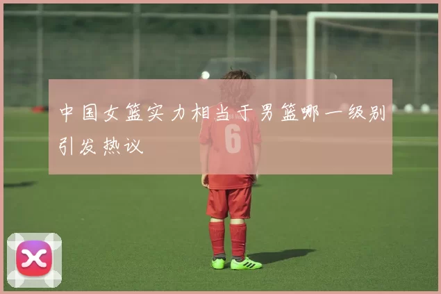 中国女篮实力相当于男篮哪一级别引发热议