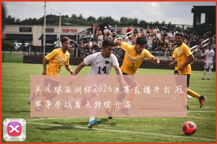 乒乓球亚洲杯2026决赛直播开打 冠军争夺战看点持续升温