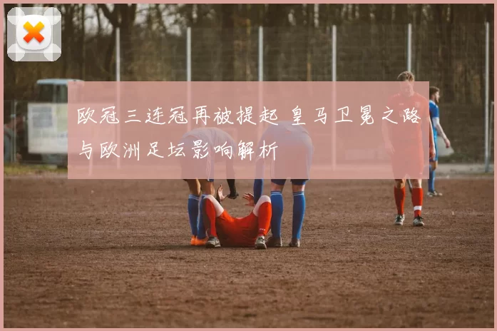 欧冠三连冠再被提起 皇马卫冕之路与欧洲足坛影响解析