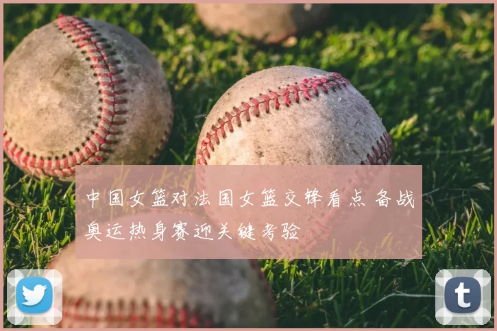 中国女篮对法国女篮交锋看点 备战奥运热身赛迎关键考验