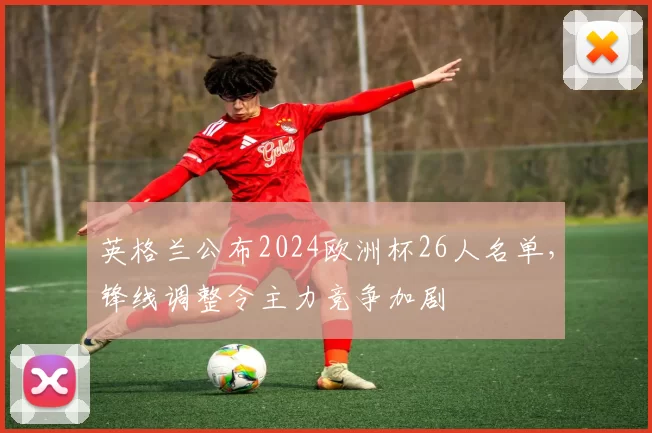 英格兰公布2024欧洲杯26人名单，锋线调整令主力竞争加剧