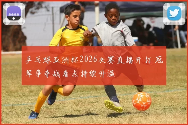 乒乓球亚洲杯2026决赛直播开打 冠军争夺战看点持续升温