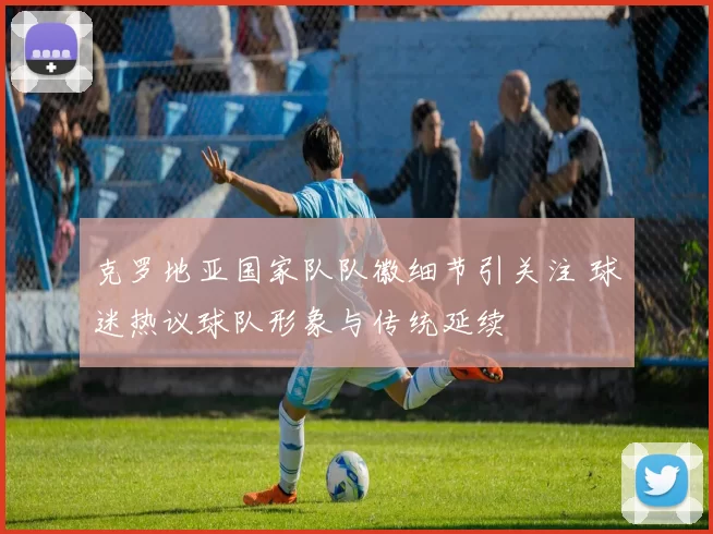 克罗地亚国家队队徽细节引关注 球迷热议球队形象与传统延续