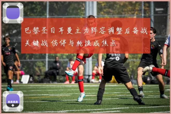 巴黎圣日耳曼主力阵容调整后备战关键战 伤停与轮换成焦点