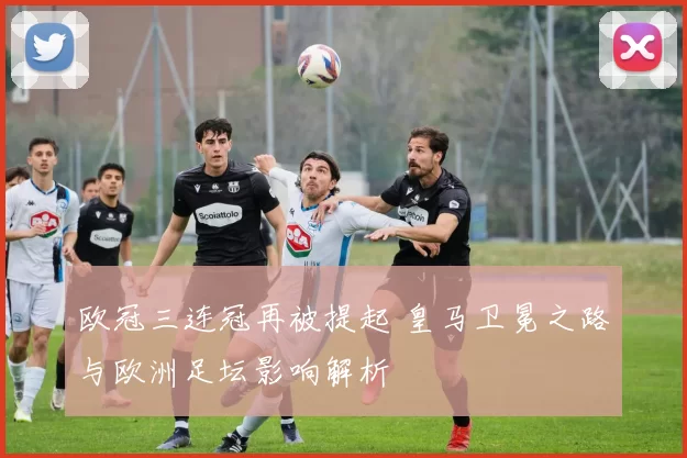 欧冠三连冠再被提起 皇马卫冕之路与欧洲足坛影响解析
