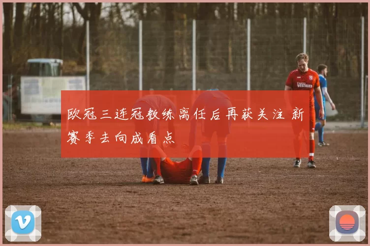 欧冠三连冠教练离任后再获关注 新赛季去向成看点