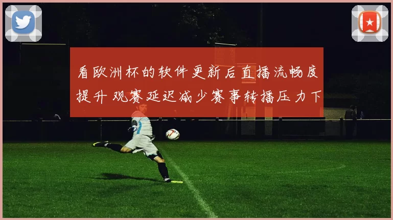 看欧洲杯的软件更新后直播流畅度提升 观赛延迟减少赛事转播压力下降