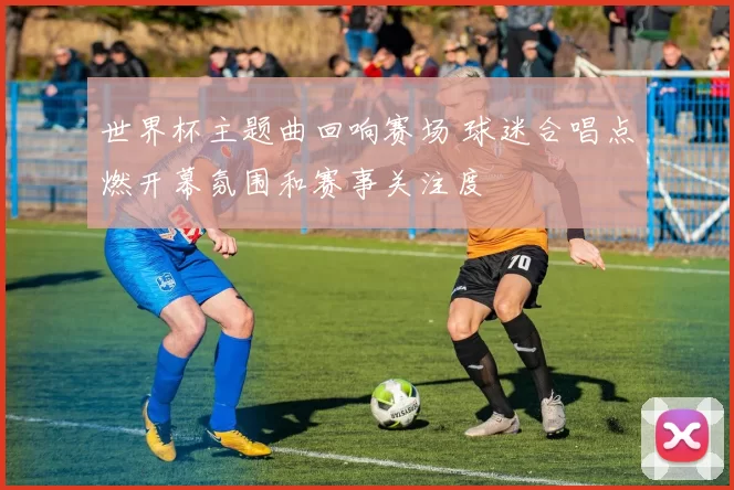 世界杯主题曲回响赛场 球迷合唱点燃开幕氛围和赛事关注度