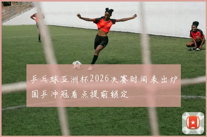 乒乓球亚洲杯2026决赛时间表出炉国乒冲冠看点提前锁定