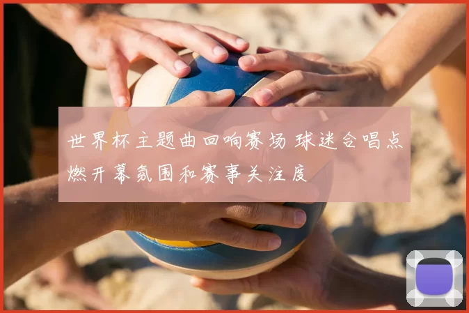 世界杯主题曲回响赛场 球迷合唱点燃开幕氛围和赛事关注度