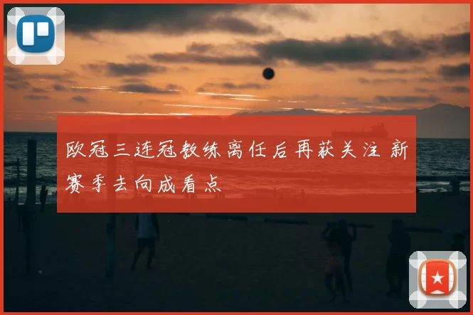 欧冠三连冠教练离任后再获关注 新赛季去向成看点